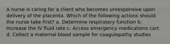 A nurse is caring for a client who becomes unresponsive upon delivery of the placenta. Which of the following actions should the nurse take first? a. Determine respiratory function b. Increase the IV fluid rate c. Access emergency medications cart d. Collect a maternal blood sample for coagulopathy studies