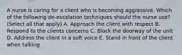 A nurse is caring for a client who is becoming aggressive. Which of the following de-escalation techniques should the nurse use? (Select all that apply) A. Approach the client with respect B. Respond to the clients concerns C. Block the doorway of the unit D. Address the client in a soft voice E. Stand in front of the client when talking