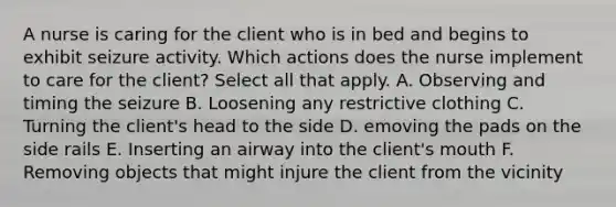 A nurse is caring for the client who is in bed and begins to exhibit seizure activity. Which actions does the nurse implement to care for the client? Select all that apply. A. Observing and timing the seizure B. Loosening any restrictive clothing C. Turning the client's head to the side D. emoving the pads on the side rails E. Inserting an airway into the client's mouth F. Removing objects that might injure the client from the vicinity