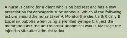 A nurse is caring for a client who is on bed rest and has a new prescription for enoxaparin subcutaneous. Which of the following actions should the nurse take? A. Monitor the client's INR daily B. Expel air bubbles when using a prefilled syringe C. Inject the medication into the anterolateral abdominal wall D. Massage the injection site after administration