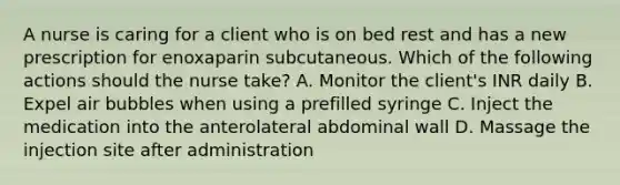 A nurse is caring for a client who is on bed rest and has a new prescription for enoxaparin subcutaneous. Which of the following actions should the nurse take? A. Monitor the client's INR daily B. Expel air bubbles when using a prefilled syringe C. Inject the medication into the anterolateral abdominal wall D. Massage the injection site after administration