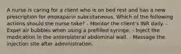 A nurse is caring for a client who is on bed rest and has a new prescription for enoxaparin subcutaneous. Which of the following actions should the nurse take? - Monitor the client's INR daily. - Expel air bubbles when using a prefilled syringe. - Inject the medication in the anterolateral abdominal wall. - Massage the injection site after administration.