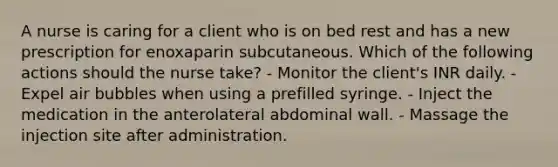 A nurse is caring for a client who is on bed rest and has a new prescription for enoxaparin subcutaneous. Which of the following actions should the nurse take? - Monitor the client's INR daily. - Expel air bubbles when using a prefilled syringe. - Inject the medication in the anterolateral abdominal wall. - Massage the injection site after administration.