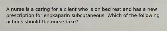 A nurse is a caring for a client who is on bed rest and has a new prescription for enoxaparin subcutaneous. Which of the following actions should the nurse take?