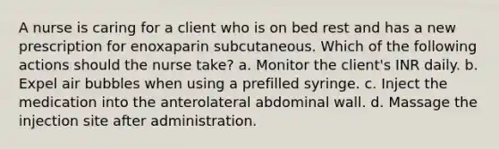 A nurse is caring for a client who is on bed rest and has a new prescription for enoxaparin subcutaneous. Which of the following actions should the nurse take? a. Monitor the client's INR daily. b. Expel air bubbles when using a prefilled syringe. c. Inject the medication into the anterolateral abdominal wall. d. Massage the injection site after administration.