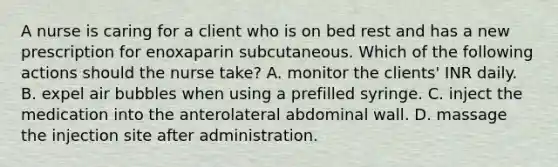 A nurse is caring for a client who is on bed rest and has a new prescription for enoxaparin subcutaneous. Which of the following actions should the nurse take? A. monitor the clients' INR daily. B. expel air bubbles when using a prefilled syringe. C. inject the medication into the anterolateral abdominal wall. D. massage the injection site after administration.