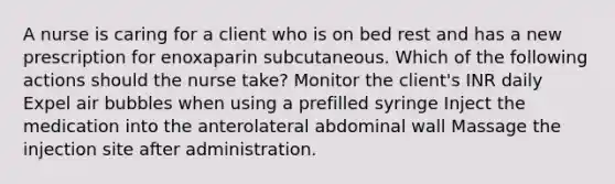 A nurse is caring for a client who is on bed rest and has a new prescription for enoxaparin subcutaneous. Which of the following actions should the nurse take? Monitor the client's INR daily Expel air bubbles when using a prefilled syringe Inject the medication into the anterolateral abdominal wall Massage the injection site after administration.