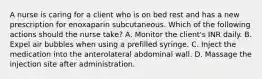 A nurse is caring for a client who is on bed rest and has a new prescription for enoxaparin subcutaneous. Which of the following actions should the nurse take? A. Monitor the client's INR daily. B. Expel air bubbles when using a prefilled syringe. C. Inject the medication into the anterolateral abdominal wall. D. Massage the injection site after administration.