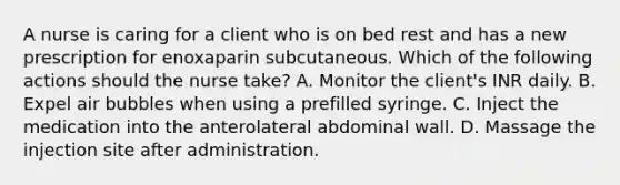 A nurse is caring for a client who is on bed rest and has a new prescription for enoxaparin subcutaneous. Which of the following actions should the nurse take? A. Monitor the client's INR daily. B. Expel air bubbles when using a prefilled syringe. C. Inject the medication into the anterolateral abdominal wall. D. Massage the injection site after administration.