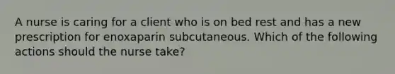 A nurse is caring for a client who is on bed rest and has a new prescription for enoxaparin subcutaneous. Which of the following actions should the nurse take?