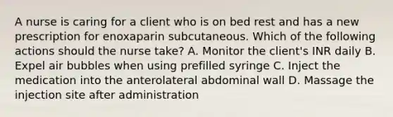 A nurse is caring for a client who is on bed rest and has a new prescription for enoxaparin subcutaneous. Which of the following actions should the nurse take? A. Monitor the client's INR daily B. Expel air bubbles when using prefilled syringe C. Inject the medication into the anterolateral abdominal wall D. Massage the injection site after administration