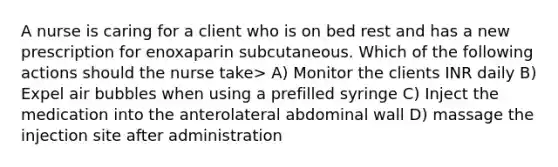 A nurse is caring for a client who is on bed rest and has a new prescription for enoxaparin subcutaneous. Which of the following actions should the nurse take> A) Monitor the clients INR daily B) Expel air bubbles when using a prefilled syringe C) Inject the medication into the anterolateral abdominal wall D) massage the injection site after administration