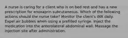 A nurse is caring for a client who is on bed rest and has a new prescription for enoxaprin subcutaneous. Which of the following actions should the nurse take? Monitor the client's INR daily. Expel air bubbles when using a prefilled syringe. Inject the medication into the anterolateral abdominal wall. Massage the injection site after administration.