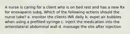 A nurse is caring for a client who is on bed rest and has a new Rx for enoxaparin subq. Which of the following actions should the nurse take? a. monitor the clients INR daily b. expel air bubbles when using a prefilled syringe c. inject the medication into the anterolateral abdominal wall d. massage the site after injection