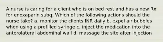 A nurse is caring for a client who is on bed rest and has a new Rx for enoxaparin subq. Which of the following actions should the nurse take? a. monitor the clients INR daily b. expel air bubbles when using a prefilled syringe c. inject the medication into the anterolateral abdominal wall d. massage the site after injection