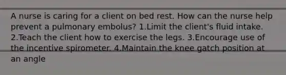 A nurse is caring for a client on bed rest. How can the nurse help prevent a pulmonary embolus? 1.Limit the client's fluid intake. 2.Teach the client how to exercise the legs. 3.Encourage use of the incentive spirometer. 4.Maintain the knee gatch position at an angle