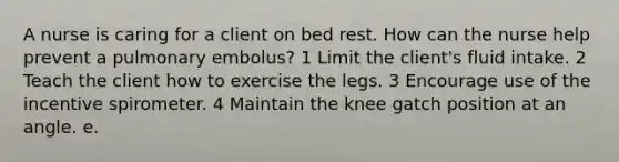 A nurse is caring for a client on bed rest. How can the nurse help prevent a pulmonary embolus? 1 Limit the client's fluid intake. 2 Teach the client how to exercise the legs. 3 Encourage use of the incentive spirometer. 4 Maintain the knee gatch position at an angle. e.