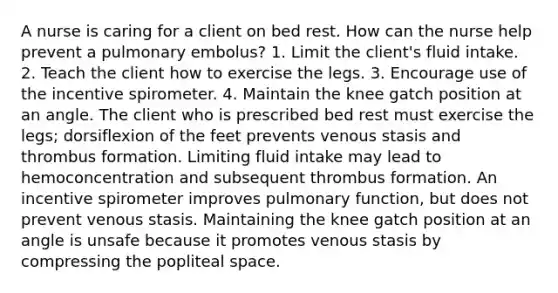 A nurse is caring for a client on bed rest. How can the nurse help prevent a pulmonary embolus? 1. Limit the client's fluid intake. 2. Teach the client how to exercise the legs. 3. Encourage use of the incentive spirometer. 4. Maintain the knee gatch position at an angle. The client who is prescribed bed rest must exercise the legs; dorsiflexion of the feet prevents venous stasis and thrombus formation. Limiting fluid intake may lead to hemoconcentration and subsequent thrombus formation. An incentive spirometer improves pulmonary function, but does not prevent venous stasis. Maintaining the knee gatch position at an angle is unsafe because it promotes venous stasis by compressing the popliteal space.