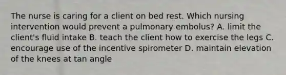 The nurse is caring for a client on bed rest. Which nursing intervention would prevent a pulmonary embolus? A. limit the client's fluid intake B. teach the client how to exercise the legs C. encourage use of the incentive spirometer D. maintain elevation of the knees at tan angle