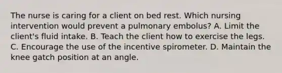 The nurse is caring for a client on bed rest. Which nursing intervention would prevent a pulmonary embolus? A. Limit the client's fluid intake. B. Teach the client how to exercise the legs. C. Encourage the use of the incentive spirometer. D. Maintain the knee gatch position at an angle.