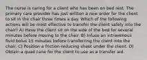 The nurse is caring for a client who has been on bed rest. The primary care provider has just written a new order for the client to sit in the chair three times a day. Which of the following actions will be most effective to transfer the client safely into the chair? A) Have the client sit on the side of the bed for several minutes before moving to the chair. B) Infuse an intravenous fluid bolus 15 minutes before transferring the client into the chair. C) Position a friction-reducing sheet under the client. D) Obtain a quad cane for the client to use as a transfer aid.