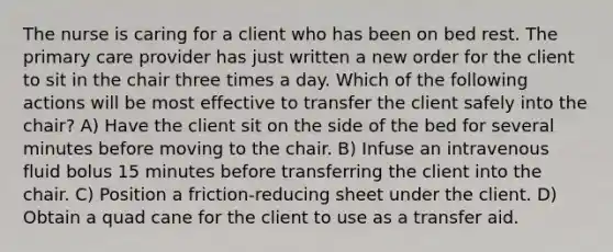 The nurse is caring for a client who has been on bed rest. The primary care provider has just written a new order for the client to sit in the chair three times a day. Which of the following actions will be most effective to transfer the client safely into the chair? A) Have the client sit on the side of the bed for several minutes before moving to the chair. B) Infuse an intravenous fluid bolus 15 minutes before transferring the client into the chair. C) Position a friction-reducing sheet under the client. D) Obtain a quad cane for the client to use as a transfer aid.