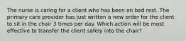 The nurse is caring for a client who has been on bed rest. The primary care provider has just written a new order for the client to sit in the chair 3 times per day. Which action will be most effective to transfer the client safely into the chair?