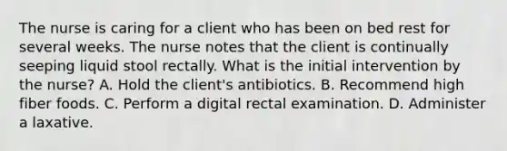 The nurse is caring for a client who has been on bed rest for several weeks. The nurse notes that the client is continually seeping liquid stool rectally. What is the initial intervention by the nurse? A. Hold the client's antibiotics. B. Recommend high fiber foods. C. Perform a digital rectal examination. D. Administer a laxative.