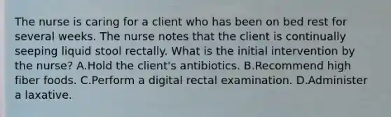 The nurse is caring for a client who has been on bed rest for several weeks. The nurse notes that the client is continually seeping liquid stool rectally. What is the initial intervention by the nurse? A.Hold the client's antibiotics. B.Recommend high fiber foods. C.Perform a digital rectal examination. D.Administer a laxative.