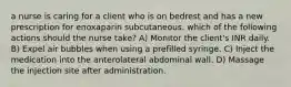 a nurse is caring for a client who is on bedrest and has a new prescription for enoxaparin subcutaneous. which of the following actions should the nurse take? A) Monitor the client's INR daily. B) Expel air bubbles when using a prefilled syringe. C) Inject the medication into the anterolateral abdominal wall. D) Massage the injection site after administration.