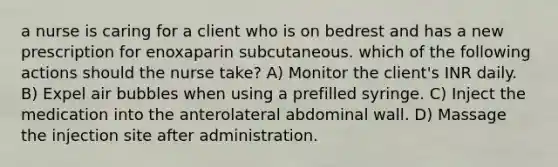 a nurse is caring for a client who is on bedrest and has a new prescription for enoxaparin subcutaneous. which of the following actions should the nurse take? A) Monitor the client's INR daily. B) Expel air bubbles when using a prefilled syringe. C) Inject the medication into the anterolateral abdominal wall. D) Massage the injection site after administration.