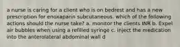 a nurse is caring for a client who is on bedrest and has a new prescription for enoxaparin subcutaneous. which of the following actions should the nurse take? a. monitor the clients INR b. Expel air bubbles when using a refilled syringe c. inject the medication into the anterolateral abdominal wall d