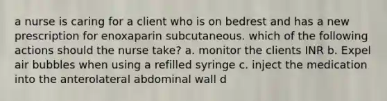 a nurse is caring for a client who is on bedrest and has a new prescription for enoxaparin subcutaneous. which of the following actions should the nurse take? a. monitor the clients INR b. Expel air bubbles when using a refilled syringe c. inject the medication into the anterolateral abdominal wall d