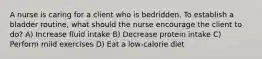 A nurse is caring for a client who is bedridden. To establish a bladder routine, what should the nurse encourage the client to do? A) Increase fluid intake B) Decrease protein intake C) Perform mild exercises D) Eat a low-calorie diet