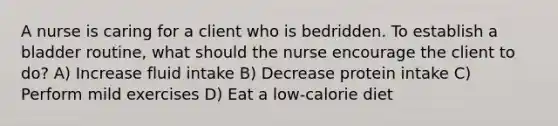 A nurse is caring for a client who is bedridden. To establish a bladder routine, what should the nurse encourage the client to do? A) Increase fluid intake B) Decrease protein intake C) Perform mild exercises D) Eat a low-calorie diet