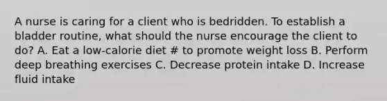 A nurse is caring for a client who is bedridden. To establish a bladder routine, what should the nurse encourage the client to do? A. Eat a low-calorie diet # to promote weight loss B. Perform deep breathing exercises C. Decrease protein intake D. Increase fluid intake