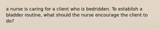 a nurse is caring for a client who is bedridden. To establish a bladder routine, what should the nurse encourage the client to do?