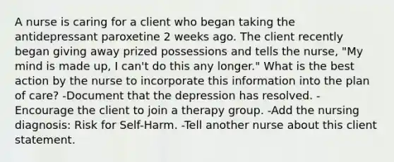 A nurse is caring for a client who began taking the antidepressant paroxetine 2 weeks ago. The client recently began giving away prized possessions and tells the nurse, "My mind is made up, I can't do this any longer." What is the best action by the nurse to incorporate this information into the plan of care? -Document that the depression has resolved. -Encourage the client to join a therapy group. -Add the nursing diagnosis: Risk for Self-Harm. -Tell another nurse about this client statement.