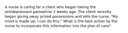 A nurse is caring for a client who began taking the antidepressant paroxetine 2 weeks ago. The client recently began giving away prized possessions and tells the nurse, "My mind is made up, I can do this." What is the best action by the nurse to incorporate this information into the plan of care?