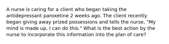 A nurse is caring for a client who began taking the antidepressant paroxetine 2 weeks ago. The client recently began giving away prized possessions and tells the nurse, "My mind is made up, I can do this." What is the best action by the nurse to incorporate this information into the plan of care?