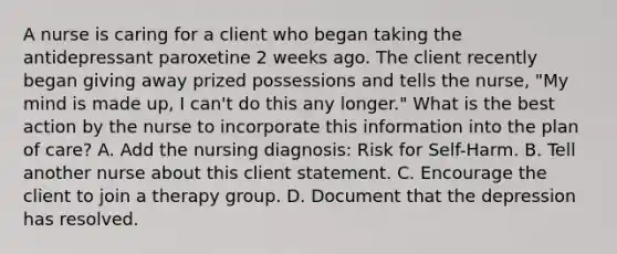 A nurse is caring for a client who began taking the antidepressant paroxetine 2 weeks ago. The client recently began giving away prized possessions and tells the nurse, "My mind is made up, I can't do this any longer." What is the best action by the nurse to incorporate this information into the plan of care? A. Add the nursing diagnosis: Risk for Self-Harm. B. Tell another nurse about this client statement. C. Encourage the client to join a therapy group. D. Document that the depression has resolved.