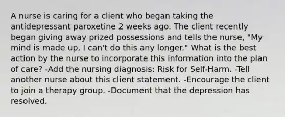 A nurse is caring for a client who began taking the antidepressant paroxetine 2 weeks ago. The client recently began giving away prized possessions and tells the nurse, "My mind is made up, I can't do this any longer." What is the best action by the nurse to incorporate this information into the plan of care? -Add the nursing diagnosis: Risk for Self-Harm. -Tell another nurse about this client statement. -Encourage the client to join a therapy group. -Document that the depression has resolved.