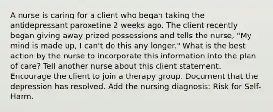 A nurse is caring for a client who began taking the antidepressant paroxetine 2 weeks ago. The client recently began giving away prized possessions and tells the nurse, "My mind is made up, I can't do this any longer." What is the best action by the nurse to incorporate this information into the plan of care? Tell another nurse about this client statement. Encourage the client to join a therapy group. Document that the depression has resolved. Add the nursing diagnosis: Risk for Self-Harm.