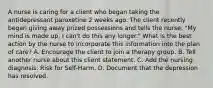 A nurse is caring for a client who began taking the antidepressant paroxetine 2 weeks ago. The client recently began giving away prized possessions and tells the nurse, "My mind is made up, I can't do this any longer." What is the best action by the nurse to incorporate this information into the plan of care? A. Encourage the client to join a therapy group. B. Tell another nurse about this client statement. C. Add the nursing diagnosis: Risk for Self-Harm. D. Document that the depression has resolved.