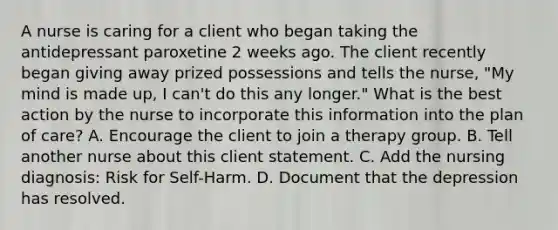 A nurse is caring for a client who began taking the antidepressant paroxetine 2 weeks ago. The client recently began giving away prized possessions and tells the nurse, "My mind is made up, I can't do this any longer." What is the best action by the nurse to incorporate this information into the plan of care? A. Encourage the client to join a therapy group. B. Tell another nurse about this client statement. C. Add the nursing diagnosis: Risk for Self-Harm. D. Document that the depression has resolved.