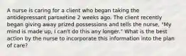 A nurse is caring for a client who began taking the antidepressant paroxetine 2 weeks ago. The client recently began giving away prized possessions and tells the nurse, "My mind is made up, I can't do this any longer." What is the best action by the nurse to incorporate this information into the plan of care?