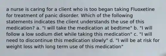 a nurse is caring for a client who is too began taking Fluoxetine for treatment of panic disorder. Which of the following statements indicates the client understands the use of this medication? a. "I will take the medication at bedtime" b. "I will follow a low sodium diet while taking this medication" c. "I will need to discontinue this medication slowly" d. "I will be at risk for weight loss with long term use of this medication"