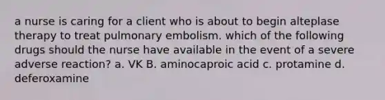 a nurse is caring for a client who is about to begin alteplase therapy to treat pulmonary embolism. which of the following drugs should the nurse have available in the event of a severe adverse reaction? a. VK B. aminocaproic acid c. protamine d. deferoxamine