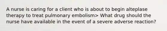 A nurse is caring for a client who is about to begin alteplase therapy to treat pulmonary embolism> What drug should the nurse have available in the event of a severe adverse reaction?