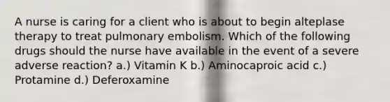 A nurse is caring for a client who is about to begin alteplase therapy to treat pulmonary embolism. Which of the following drugs should the nurse have available in the event of a severe adverse reaction? a.) Vitamin K b.) Aminocaproic acid c.) Protamine d.) Deferoxamine